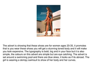 The advert is showing that these shoes are for women ages 20-35, it promotes
that is you wear these shoes you will get a stunning toned body and it will make
you look expensive. The typography is bold, big and in your face but it is also
simple, the colours on this advert are simple but are eye catching. The advert is
set around a swimming pool and there are blue skies, it looks as if its abroad. The
girl is wearing a skimpy swimsuit to show of her body and her curves.
 