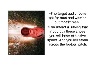 •The target audience is
set for men and women
but mostly men.
•The advert is saying that
if you buy these shoes
you will have explosive
speed. And you will storm
across the football pitch.
 
