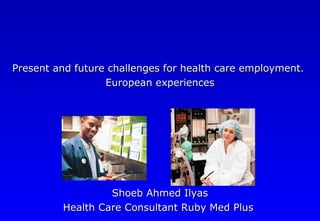 Present and future challenges for health care employment.Present and future challenges for health care employment.
European experiencesEuropean experiences
Shoeb Ahmed IlyasShoeb Ahmed Ilyas
Health Care Consultant Ruby Med PlusHealth Care Consultant Ruby Med Plus
 
