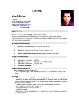 RESUME

shoeb kidwai
Address
Kidwai Manzil Near Fiza Hospital
Ginnnori Bhopal (M.P)462001
Email:- shoebkidwai@yahoo.com
Contact Nos +919993049131
             +919893854822


OBJECTIVE:-

Willing to work in challenging & creative environment.
Intend to build a career in electronic media with committed & dedicated people,
responsibility in an environment of dynamic professional skills in order to explore myself
fully and realize my potential.

Academic Qualifications:

          Masters in Commerce ,Bhopal University,Bhopal, India,

          Bachelors in Commerce , Bhopal University, Bhopal, India,

          Master in English literature (pursing) Bhopal University,Bhopal, India

Computer Proficiency:

          Application Packages : MS Office ,
          Operating System       : DOS, Windows 98/2000/ME/XP
          Accounting Packages : Tally 5.4, Tally 4.5
          Proficient in Internet

Professional Experience:
    Sales Executive, AIRTEL., Bhopal, M.P.
     ∼ Sales and Marketing of mobile & landline services to Government, PSU and corporate
     entitie

Job profile :
     ∼ Attending lead inquiries to brief customers about the product and documents required.
     ∼ Promoting the Airtel mobile fixed line connection to corporate client as well as other
     customer through Tele Marketing and then generating final sales by visiting them and giving
     them personal presentations.
     ∼ Look after dealer's networks. Act as a coordinator between dealer & company.
      ∼ Achieve primary and secondary sales target.
     ∼ Keeping a track on competitor's activities.
     ∼ Follow up recovery.
     ∼ Coordinating with the existing customers & regular follow-ups with the previous customers
     for further business.
 