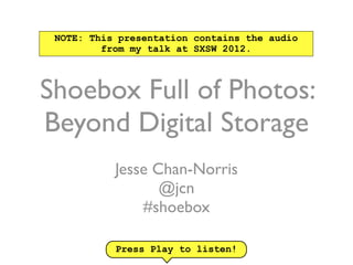 NOTE: This presentation contains the audio
         from my talk at SXSW 2012.



Shoebox Full of Photos:
Beyond Digital Storage
           Jesse Chan-Norris
                  @jcn
               #shoebox

           Press Play to listen!
 