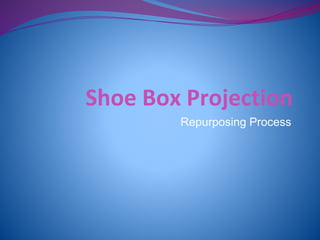 Shoe Box Projection 
Repurposing Process 
 