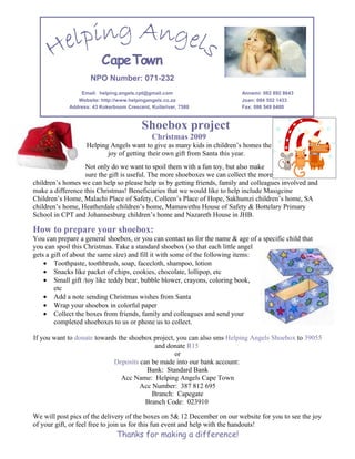 Cape Town
                    NPO Number: 071-232
                Email: helping.angels.cpt@gmail.com                       Annemi: 082 892 8643
               Website: http://www.helpingangels.co.za                    Joan: 084 552 1433
            Address: 43 Kokerboom Crescent, Kuilsriver, 7580              Fax: 086 549 6480



                                         Shoebox project
                                             Christmas 2009
                   Helping Angels want to give as many kids in children’s homes the
                          joy of getting their own gift from Santa this year.
                  Not only do we want to spoil them with a fun toy, but also make
                  sure the gift is useful. The more shoeboxes we can collect the more
children’s homes we can help so please help us by getting friends, family and colleagues involved and
make a difference this Christmas! Beneficiaries that we would like to help include Masigcine
Children’s Home, Malachi Place of Safety, Colleen’s Place of Hope, Sakhumzi children’s home, SA
children’s home, Heatherdale children’s home, Mamawethu House of Safety & Bottelary Primary
School in CPT and Johannesburg children’s home and Nazareth House in JHB.

How to prepare your shoebox:
You can prepare a general shoebox, or you can contact us for the name & age of a specific child that
you can spoil this Christmas. Take a standard shoebox (so that each little angel
gets a gift of about the same size) and fill it with some of the following items:
    • Toothpaste, toothbrush, soap, facecloth, shampoo, lotion
    • Snacks like packet of chips, cookies, chocolate, lollipop, etc
    • Small gift /toy like teddy bear, bubble blower, crayons, coloring book,
        etc
    • Add a note sending Christmas wishes from Santa
    • Wrap your shoebox in colorful paper
    • Collect the boxes from friends, family and colleagues and send your
        completed shoeboxes to us or phone us to collect.

If you want to donate towards the shoebox project, you can also sms Helping Angels Shoebox to 39055
                                          and donate R15
                                                  or
                            Deposits can be made into our bank account:
                                        Bank: Standard Bank
                               Acc Name: Helping Angels Cape Town
                                     Acc Number: 387 812 695
                                         Branch: Capegate
                                       Branch Code: 023910

We will post pics of the delivery of the boxes on 5& 12 December on our website for you to see the joy
of your gift, or feel free to join us for this fun event and help with the handouts!
                               Thanks for making a difference!
 