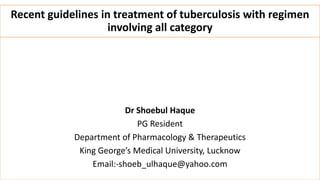 Recent guidelines in treatment of tuberculosis with regimen
involving all category
Dr Shoebul Haque
PG Resident
Department of Pharmacology & Therapeutics
King George’s Medical University, Lucknow
Email:-shoeb_ulhaque@yahoo.com
 