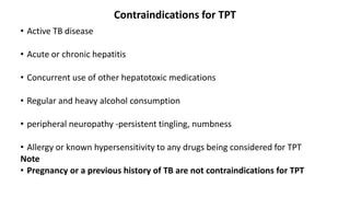 Contraindications for TPT
• Active TB disease
• Acute or chronic hepatitis
• Concurrent use of other hepatotoxic medications
• Regular and heavy alcohol consumption
• peripheral neuropathy -persistent tingling, numbness
• Allergy or known hypersensitivity to any drugs being considered for TPT
Note
• Pregnancy or a previous history of TB are not contraindications for TPT
 