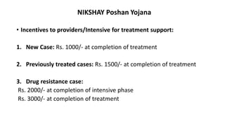 NIKSHAY Poshan Yojana
• Incentives to providers/Intensive for treatment support:
1. New Case: Rs. 1000/- at completion of treatment
2. Previously treated cases: Rs. 1500/- at completion of treatment
3. Drug resistance case:
Rs. 2000/- at completion of intensive phase
Rs. 3000/- at completion of treatment
 