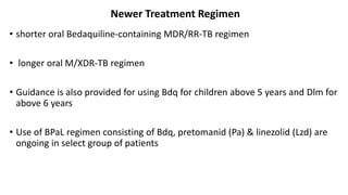 Newer Treatment Regimen
• shorter oral Bedaquiline-containing MDR/RR-TB regimen
• longer oral M/XDR-TB regimen
• Guidance is also provided for using Bdq for children above 5 years and Dlm for
above 6 years
• Use of BPaL regimen consisting of Bdq, pretomanid (Pa) & linezolid (Lzd) are
ongoing in select group of patients
 
