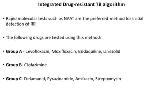 Integrated Drug-resistant TB algorithm
• Rapid molecular tests such as NAAT are the preferred method for initial
detection of RR
• The following drugs are tested using this method:
• Group A - Levofloxacin, Moxifloxacin, Bedaquiline, Linezolid
• Group B- Clofazimine
• Group C- Delamanid, Pyrazinamide, Amikacin, Streptomycin
 