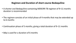 Regimen and Duration of short course Bedaquiline
• A shorter oral Bedaquiline-containing MDR/RR-TB regimen of 9–11 months
duration is recommended
• The regimen consists of an initial phase of 4 months that may be extended up
to 6 months
• Continuation phase of 5 months, giving a total duration of 9–11 months
• Bdq is used for a duration of 6 months
 