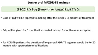 Longer oral M/XDR-TB regimen
• Dose of Lzd will be tapered to 300 mg after the initial 6–8 months of treatment
• Bdq will be given for 6 months & extended beyond 6 months as an exception
• For XDR-TB patients the duration of longer oral XDR-TB regimen would be for 20
months with appropriate modifications
(18-20) Lfx Bdq (6 month or longer) Lzd# Cfz Cs
 