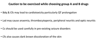 Caution to be exercised while choosing group A and B drugs
• Bdq & Cfz may lead to cardiotoxicity particularly QT prolongation
• Lzd may cause anaemia, thrombocytopenia, peripheral neuritis and optic neuritis
• Cs should be used carefully in pre-existing seizure disorders
• Cfz also causes dark brown discoloration of the skin
 