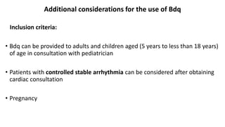 Additional considerations for the use of Bdq
Inclusion criteria:
• Bdq can be provided to adults and children aged (5 years to less than 18 years)
of age in consultation with pediatrician
• Patients with controlled stable arrhythmia can be considered after obtaining
cardiac consultation
• Pregnancy
 