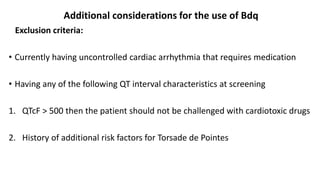 Additional considerations for the use of Bdq
Exclusion criteria:
• Currently having uncontrolled cardiac arrhythmia that requires medication
• Having any of the following QT interval characteristics at screening
1. QTcF > 500 then the patient should not be challenged with cardiotoxic drugs
2. History of additional risk factors for Torsade de Pointes
 