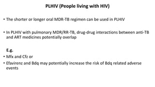 PLHIV (People living with HIV)
• The shorter or longer oral MDR-TB regimen can be used in PLHIV
• In PLHIV with pulmonary MDR/RR-TB, drug-drug interactions between anti-TB
and ART medicines potentially overlap
E.g.
• Mfx and Cfz or
• Efavirenz and Bdq may potentially increase the risk of Bdq related adverse
events
 