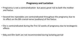Pregnancy and Lactation
• Pregnancy is not a contraindication but poses great risk to both the mother
and foetus
• Second-line injectables are contraindicated throughout the pregnancy due to
its effect on the 8th cranial nerve (auditory) of the foetus
• Eto is contraindicated during the first 32 weeks of pregnancy due to teratogenic
effects
• Bdq and Dlm both are not recommended during lactating period
 