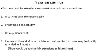 Treatment extension
• Treatment can be extended directly to 9 months in certain conditions:
1. In patients with extensive disease
2. Uncontrolled comorbidity
3. Extra- pulmonary TB
4. If smear at the end of month 4 is found positive, the treatment may be directly
extended to 9 months
(There would be no monthly extensions in this regimen)
 