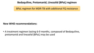 Bedaquiline, Pretomanid, Linezolid (BPaL) regimen
New WHO recommendations:
• A treatment regimen lasting 6-9 months, composed of Bedaquiline,
pretomanid and linezolid (BPaL) may be used
BPaL regimen for MDR-TB with additional FQ resistance
 