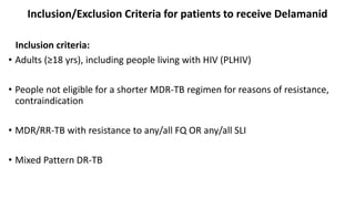 Inclusion/Exclusion Criteria for patients to receive Delamanid
Inclusion criteria:
• Adults (≥18 yrs), including people living with HIV (PLHIV)
• People not eligible for a shorter MDR-TB regimen for reasons of resistance,
contraindication
• MDR/RR-TB with resistance to any/all FQ OR any/all SLI
• Mixed Pattern DR-TB
 