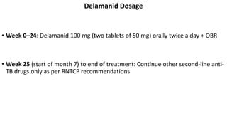 Delamanid Dosage
• Week 0–24: Delamanid 100 mg (two tablets of 50 mg) orally twice a day + OBR
• Week 25 (start of month 7) to end of treatment: Continue other second-line anti-
TB drugs only as per RNTCP recommendations
 