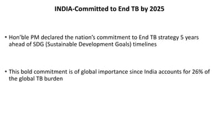 INDIA-Committed to End TB by 2025
• Hon’ble PM declared the nation’s commitment to End TB strategy 5 years
ahead of SDG (Sustainable Development Goals) timelines
• This bold commitment is of global importance since India accounts for 26% of
the global TB burden
 
