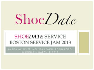 SHOEDATE SERVICE
  BOSTON SERVICE JAM 2013
A M R I T A AV I Y E N T E , M E L I S S A L E A C H , R O B I N B O B O
                MARCH 1 – MARCH 3, 2013
 