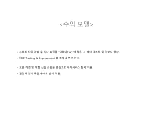 <수익 모델>
- 프로토 타입 개발 후 자사 쇼핑몰 “이로이152” 에 적용 -> 베타 테스트 및 정확도 향상
- VOC Tracking & Improvement 를 통해 솔루션 완성.
- 오픈 마켓 및 대형 신발 쇼핑몰 중심으로 부가서비스 항목 적용
- 월정액 방식 혹은 수수료 방식 적용.
 