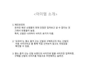 <아이템 소개>
1. 페인포인트
온라인 패션 쇼핑몰의 최대 단점은 입어보고 살 수 없다는 것
그래서 반품율이 높음.
특히, 신발은 나라마다 사이즈 표기가 다름.
2. “슈피터”는 평소 즐겨 신는 신발과 구매하고자 하는 신발의
자동 사이즈비교 를 통해 직접 신어보지 않고도 피팅감을
확인할 수 있음.
3. 평소 즐겨 신는 신발 브랜드의 사이즈와 발볼 사이즈만 입력하면,
구매할 신발의 사이즈를 자동으로 추천해주는 솔루션.
 