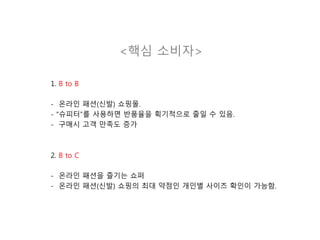 <핵심 소비자>
1. B to B
- 온라인 패션(신발) 쇼핑몰.
- “슈피터”를 사용하면 반품율을 획기적으로 줄일 수 있음.
- 구매시 고객 만족도 증가
2. B to C
- 온라인 패션을 즐기는 쇼퍼
- 온라인 패션(신발) 쇼핑의 최대 약점인 개인별 사이즈 확인이 가능함.
 