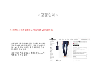 <경쟁업체>
3. 브랜드 사이즈 입력방식: TRUE FIT, VIRTUSIZE 등
-신체 사이즈를 입력하는 것이 아니라, 평소 즐겨
입는 옷이나 브랜드의 사이즈 (필수 신체사이즈
와 S,M,L 등 기성 사이즈) 를 입력해 가장 근사
한 사이즈 매칭 방식.
-간편하지만 처음 입어보는 종류의 옷 (ex, 스키
니진 등) 은 매칭 불가.
 