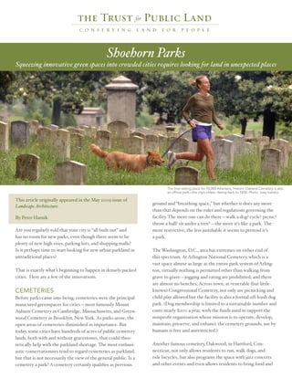 Shoehorn Parks
Squeezing innovative green spaces into crowded cities requires looking for land in unexpected places




                                                                          The final resting place for 70,000 Atlantans, Historic Oakland Cemetery is also
                                                                          an official park—the city’s oldest, dating back to 1850. Photo: Joey Ivansco

This article originally appeared in the May 2009 issue of
                                                                   ground and “breathing space,” but whether it does any more
Landscape Architecture.
                                                                   than that depends on the rules and regulations governing the
By Peter Harnik                                                    facility. The more one can do there—walk a dog? cycle? picnic?
                                                                   throw a ball? sit under a tree?—the more it’s like a park. The
Are you regularly told that your city is “all built out” and       more restrictive, the less justifiable it seems to pretend it’s
has no room for new parks, even though there seem to be            a park.
plenty of new high-rises, parking lots, and shopping malls?
Is it perhaps time to start looking for new urban parkland in      The Washington, D.C., area has extremes on either end of
untraditional places?                                              this spectrum. At Arlington National Cemetery, which is a
                                                                   vast space almost as large as the entire park system of Arling-
That is exactly what’s beginning to happen in densely packed       ton, virtually nothing is permitted other than walking from
cities. Here are a few of the innovations.                         grave to grave—jogging and eating are prohibited, and there
                                                                   are almost no benches. Across town, at venerable (but little-
CEMETERIES                                                         known) Congressional Cemetery, not only are picnicking and
Before parks came into being, cemeteries were the principal        child play allowed but the facility is also a formal off-leash dog
manicured greenspaces for cities—most famously Mount               park. (Dog membership is limited to a sustainable number and
Auburn Cemetery in Cambridge, Massachusetts, and Green-            costs nearly $200 a year, with the funds used to support the
wood Cemetery in Brooklyn, New York. As parks arose, the           nonprofit organization whose mission is to operate, develop,
open areas of cemeteries diminished in importance. But             maintain, preserve, and enhance the cemetery grounds; use by
today, some cities have hundreds of acres of public cemetery       humans is free and unrestricted.)
lands, both with and without gravestones, that could theo-
retically help with the parkland shortage. The most enthusi-       Another famous cemetery, Oakwood, in Hartford, Con-
astic conservationists tend to regard cemeteries as parkland,      necticut, not only allows residents to run, walk dogs, and
but that is not necessarily the view of the general public. Is a   ride bicycles, but also programs the space with jazz concerts
cemetery a park? A cemetery certainly qualifies as pervious        and other events and even allows residents to bring food and
 