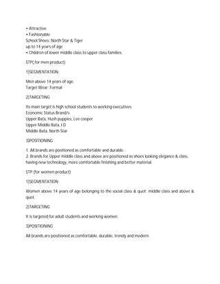 • Attractive
• Fashionable
School Shoes: North Star & Tiger
up to 14 years of age
• Children of lower middle class to upper class families
STP( for men product)
1)SEGMENTATION:
Men above 14 years of age.
Target Wear: Formal
2)TARGETING
Its main target is high school students to working executives.
Economic Status Brand/s
Upper Bata, Hush puppies, Lee cooper
Upper Middle Bata, I D
Middle Bata, North Star
3)POSITIONING
1. All brands are positioned as comfortable and durable.
2. Brands for Upper middle class and above are positioned as shoes looking elegance & class,
having new technology, more comfortable finishing and better material.
STP (for women product)
1)SEGMENTATION
Women above 14 years of age belonging to the social class & quot; middle class and above &
quot.
2)TARGETING
It is targeted for adult students and working women.
3)POSITIONING
All brands are positioned as comfortable, durable, trendy and modern.
 