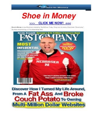 Shoe in Money
                          >>>          CLICK ME NOW! <<<
Shoe in Money is new IM product created by Top IM Guru Today, Peng Joon & Jeremy Sheomaker “Shoemoney”
The Most influential Guy on The World Wide Web:
 