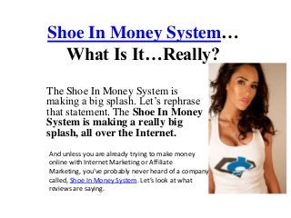 Shoe In Money System…
  What Is It…Really?
The Shoe In Money System is
making a big splash. Let’s rephrase
that statement. The Shoe In Money
System is making a really big
splash, all over the Internet.
And unless you are already trying to make money
online with Internet Marketing or Affiliate
Marketing, you’ve probably never heard of a company
called, Shoe In Money System. Let’s look at what
reviews are saying.
 