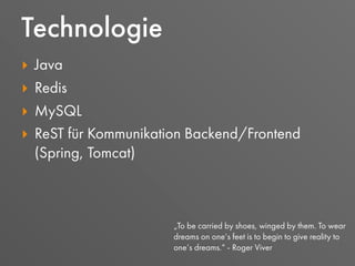 ‣ Java
‣ Redis
‣ MySQL
‣ ReST für Kommunikation Backend/Frontend
(Spring, Tomcat)
Technologie
„To be carried by shoes, winged by them. To wear
dreams on one‘s feet is to begin to give reality to
one‘s dreams.“ - Roger Viver
 