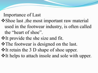 Importance of Last
Shoe last ,the most important raw material
used in the footwear industry, is often called
the “heart of shoe”.
It provide the she size and fit.
The footwear is designed on the last.
It retain the 3 D shape of shoe upper.
It helps to attach insole and sole with upper.
 