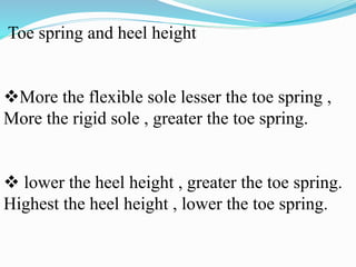 Toe spring and heel height
More the flexible sole lesser the toe spring ,
More the rigid sole , greater the toe spring.
 lower the heel height , greater the toe spring.
Highest the heel height , lower the toe spring.
 