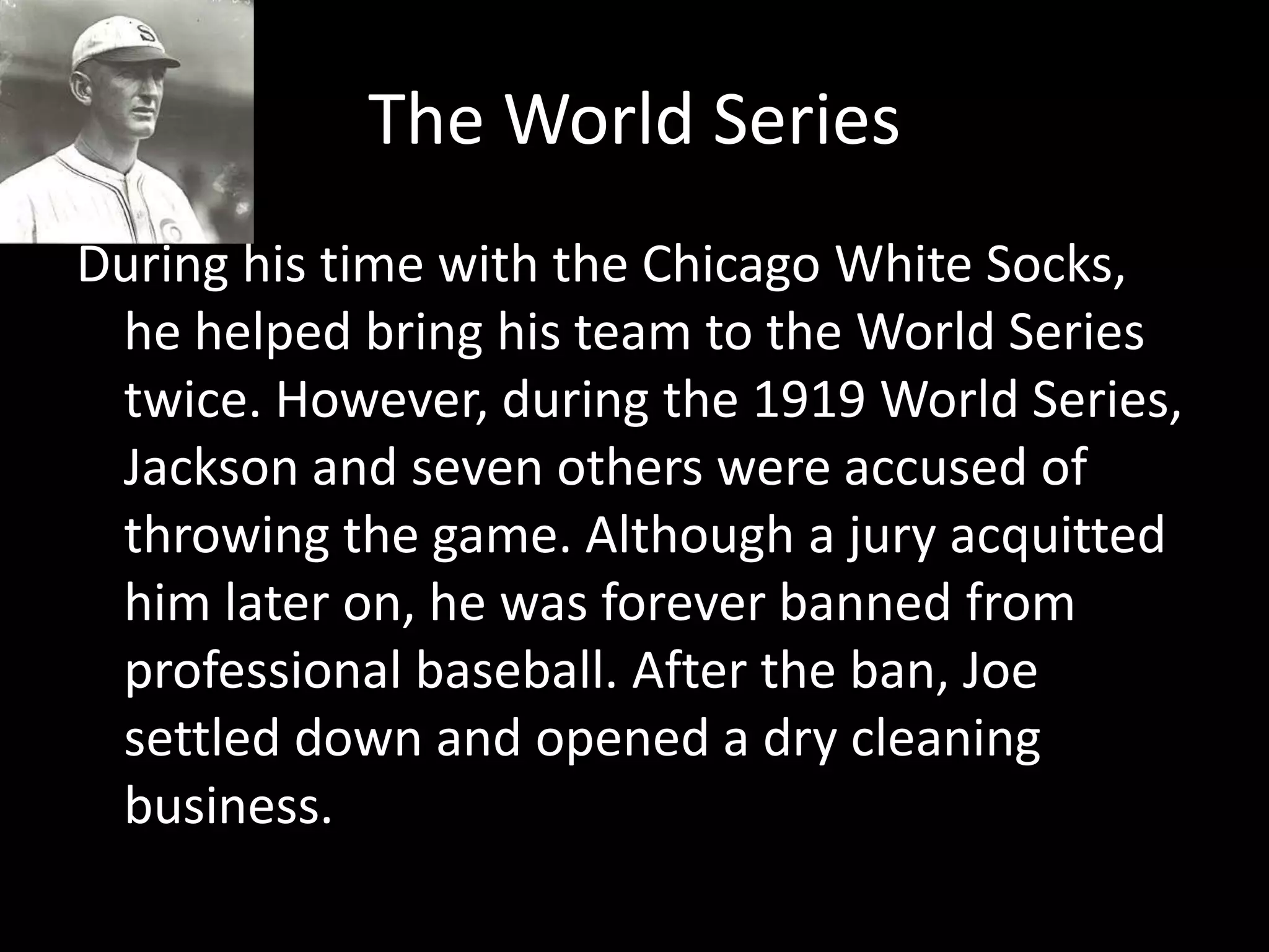 The World SeriesDuring his time with the Chicago White Socks, he helped bring his team to the World Series twice. However, during the 1919 World Series, Jackson and seven others were accused of throwing the game. Although a jury acquitted him later on, he was forever banned from professional baseball. After the ban, Joe settled down and opened a dry cleaning business. 