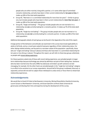 pewinternet.org 11
people who are either married, living with a partner, or in some other type of committed
romantic relationship, and who have been in their current relationship for ten years or less. It
makes up 28% of the total adult population.
 Group #2, “Married or in a committed relationship for more than ten years” – Similar to group
one, but includes people who have been in their current relationship for more than ten years. It
makes up 38% of the total adult population.
 Group #3, “Single and looking” – This group includes people who are not married or in a
relationship, but are currently looking for a romantic partner. It makes up 7% of the total adult
population.
 Group #4, “Single but not looking” – This group includes people who are not married or in a
relationship, but are not currently looking for a romantic partner. It makes up 28% of the total
adult population.
Additional demographic details of each group can be found in the Appendix at the end of this report.
A large portion of the behaviors and attitudes we examined in this survey have broad applicability to
adults of all kinds, and as a result were asked of everyone regardless of their relationship status. For
other dating-related activities, we focused on a narrower subset of the population: specifically, those
who are “single and looking” (Group 3 above) and those who have been in a committed relationship for
ten years or less (Group 1 above). Throughout this report, we will refer to these two groups collectively
as people with recent dating experience.
For those questions asked only of those with recent dating experience, we excluded people in longer-
term relationships because technology was almost by definition not part of their dating lives. Someone
who has been married since the early 1990s has obviously not broken up with someone via text
messaging, for example. On the other hand, we excluded people in the “single but not looking” category
in an effort to be sensitive to our survey respondents. Around half of this group is widowed, divorced, or
separated, and we did not wish to subject those individuals to undue stress or force them to rehash bad
relationship experiences.
Acknowledgements
We would like to thank Eli Finkel at Northwestern University, Michael Rosenfeld at Stanford University,
Lauren Scissors at Northwestern University, and Susan Sprecher at Illinois State University for
generously contributing their time and expertise during the development of this survey.
 