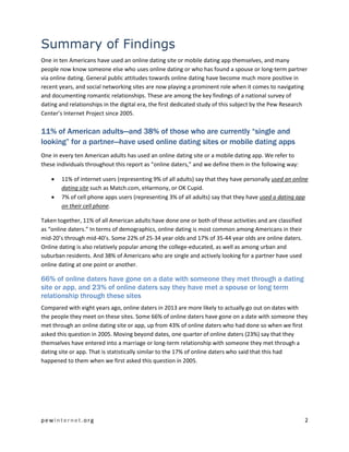 pewinternet.org 2
Summary of Findings
One in ten Americans have used an online dating site or mobile dating app themselves, and many
people now know someone else who uses online dating or who has found a spouse or long-term partner
via online dating. General public attitudes towards online dating have become much more positive in
recent years, and social networking sites are now playing a prominent role when it comes to navigating
and documenting romantic relationships. These are among the key findings of a national survey of
dating and relationships in the digital era, the first dedicated study of this subject by the Pew Research
Center’s Internet Project since 2005.
11% of American adults—and 38% of those who are currently “single and
looking” for a partner—have used online dating sites or mobile dating apps
One in every ten American adults has used an online dating site or a mobile dating app. We refer to
these individuals throughout this report as “online daters,” and we define them in the following way:
 11% of internet users (representing 9% of all adults) say that they have personally used an online
dating site such as Match.com, eHarmony, or OK Cupid.
 7% of cell phone apps users (representing 3% of all adults) say that they have used a dating app
on their cell phone.
Taken together, 11% of all American adults have done one or both of these activities and are classified
as “online daters.” In terms of demographics, online dating is most common among Americans in their
mid-20’s through mid-40’s. Some 22% of 25-34 year olds and 17% of 35-44 year olds are online daters.
Online dating is also relatively popular among the college-educated, as well as among urban and
suburban residents. And 38% of Americans who are single and actively looking for a partner have used
online dating at one point or another.
66% of online daters have gone on a date with someone they met through a dating
site or app, and 23% of online daters say they have met a spouse or long term
relationship through these sites
Compared with eight years ago, online daters in 2013 are more likely to actually go out on dates with
the people they meet on these sites. Some 66% of online daters have gone on a date with someone they
met through an online dating site or app, up from 43% of online daters who had done so when we first
asked this question in 2005. Moving beyond dates, one quarter of online daters (23%) say that they
themselves have entered into a marriage or long-term relationship with someone they met through a
dating site or app. That is statistically similar to the 17% of online daters who said that this had
happened to them when we first asked this question in 2005.
 