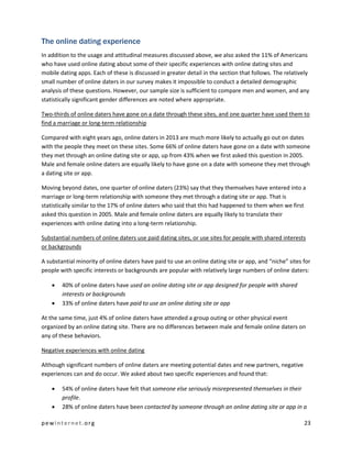 pewinternet.org 23
The online dating experience
In addition to the usage and attitudinal measures discussed above, we also asked the 11% of Americans
who have used online dating about some of their specific experiences with online dating sites and
mobile dating apps. Each of these is discussed in greater detail in the section that follows. The relatively
small number of online daters in our survey makes it impossible to conduct a detailed demographic
analysis of these questions. However, our sample size is sufficient to compare men and women, and any
statistically significant gender differences are noted where appropriate.
Two-thirds of online daters have gone on a date through these sites, and one quarter have used them to
find a marriage or long-term relationship
Compared with eight years ago, online daters in 2013 are much more likely to actually go out on dates
with the people they meet on these sites. Some 66% of online daters have gone on a date with someone
they met through an online dating site or app, up from 43% when we first asked this question in 2005.
Male and female online daters are equally likely to have gone on a date with someone they met through
a dating site or app.
Moving beyond dates, one quarter of online daters (23%) say that they themselves have entered into a
marriage or long-term relationship with someone they met through a dating site or app. That is
statistically similar to the 17% of online daters who said that this had happened to them when we first
asked this question in 2005. Male and female online daters are equally likely to translate their
experiences with online dating into a long-term relationship.
Substantial numbers of online daters use paid dating sites, or use sites for people with shared interests
or backgrounds
A substantial minority of online daters have paid to use an online dating site or app, and “niche” sites for
people with specific interests or backgrounds are popular with relatively large numbers of online daters:
 40% of online daters have used an online dating site or app designed for people with shared
interests or backgrounds
 33% of online daters have paid to use an online dating site or app
At the same time, just 4% of online daters have attended a group outing or other physical event
organized by an online dating site. There are no differences between male and female online daters on
any of these behaviors.
Negative experiences with online dating
Although significant numbers of online daters are meeting potential dates and new partners, negative
experiences can and do occur. We asked about two specific experiences and found that:
 54% of online daters have felt that someone else seriously misrepresented themselves in their
profile.
 28% of online daters have been contacted by someone through an online dating site or app in a
 