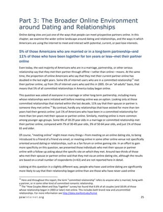 pewinternet.org 25
Part 3: The Broader Online Environment
around Dating and Relationships
Online dating sites are just one of the ways that people can meet prospective partners online. In this
chapter, we examine the wider online landscape around dating and relationships, and the ways in which
Americans are using the internet to meet and interact with potential, current, or past love interests.
5% of those Americans who are married or in a long-term partnership—and
11% of those who have been together for ten years or less—met their partner
online
Even today, the vast majority of Americans who are in a marriage, partnership, or other serious
relationship say that they met their partner through offline—rather than online—means. At the same
time, the proportion of online Americans who say that they met their current partner online has
doubled in the last eight years. Some 6% of internet users who are in a committed relationship13
met
their partner online, up from 3% of internet users who said this in 2005. On an “all-adults” basis, that
means that 5% of all committed relationships in America today began online.
This question was asked of everyone in a marriage or other long-term partnership, including many
whose relationships were initiated well before meeting online was an option. Looking only at those
committed relationships that started within the last decade, 11% say that their spouse or partner is
someone they met online.14
By contrast, hardly any relationships that have existed for more than ten
years had their genesis online: just 1% of Americans who have been in a committed relationship for
more than ten years met their spouse or partner online. Similarly, meeting online is more common
among younger age groups. Some 8% of 18-29 year olds in a marriage or committed relationship met
their partner online, compared with 7% of 30-49 year olds, 3% of 50-64 year olds, and just 1% of those
65 and older.
Of course, “meeting online” might mean many things—from meeting on an online dating site, to being
introduced to a friend of a friend via email, or meeting online in some other online venue not specifically
oriented around dating or relationships, such as a fan forum or online gaming site. In an effort to gain
more specificity on this question, we presented those individuals who met their spouse or partner
online with a follow-up asking about the specific site on which they met. Around two-thirds of those
who met their spouse or partner online said that they met via an online dating site, although the results
are based on a small number of respondents (n=63) and are not reported here in detail.
Looking at this question in a slightly different way, people who have used online dating are significantly
more likely to say that their relationship began online than are those who have never used online
13
Here and throughout this report, the term “committed relationship” refers to anyone who is married, living with
a partner, or in some other kind of committed romantic relationship.
14
The “How Couples Meet and Stay Together” survey has found that 6.6% of all couples (and 18.6% of those
whose relationship began in 2003 or later) met online. This includes both brand new and uncommitted
relationships. For more information see http://data.stanford.edu/hcmst
 