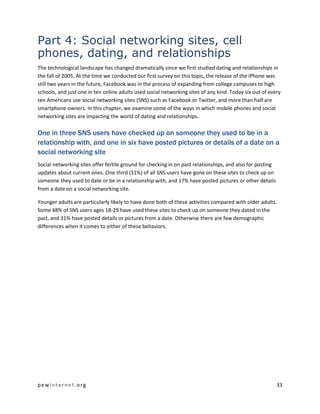 pewinternet.org 33
Part 4: Social networking sites, cell
phones, dating, and relationships
The technological landscape has changed dramatically since we first studied dating and relationships in
the fall of 2005. At the time we conducted our first survey on this topic, the release of the iPhone was
still two years in the future, Facebook was in the process of expanding from college campuses to high
schools, and just one in ten online adults used social networking sites of any kind. Today six out of every
ten Americans use social networking sites (SNS) such as Facebook or Twitter, and more than half are
smartphone owners. In this chapter, we examine some of the ways in which mobile phones and social
networking sites are impacting the world of dating and relationships.
One in three SNS users have checked up on someone they used to be in a
relationship with, and one in six have posted pictures or details of a date on a
social networking site
Social networking sites offer fertile ground for checking in on past relationships, and also for posting
updates about current ones. One third (31%) of all SNS users have gone on these sites to check up on
someone they used to date or be in a relationship with, and 17% have posted pictures or other details
from a date on a social networking site.
Younger adults are particularly likely to have done both of these activities compared with older adults.
Some 48% of SNS users ages 18-29 have used these sites to check up on someone they dated in the
past, and 31% have posted details or pictures from a date. Otherwise there are few demographic
differences when it comes to either of these behaviors.
 