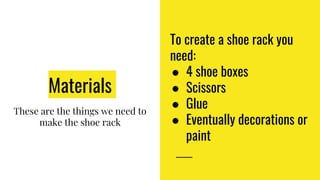 Materials
These are the things we need to
make the shoe rack
To create a shoe rack you
need:
● 4 shoe boxes
● Scissors
● Glue
● Eventually decorations or
paint
 