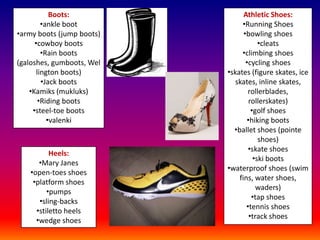 Boots:               Athletic Shoes:
         •ankle boot            •Running Shoes
•army boots (jump boots)         •bowling shoes
      •cowboy boots                     •cleats
         •Rain boots            •climbing shoes
(galoshes, gumboots, Wel          •cycling shoes
       lington boots)      •skates (figure skates, ice
         •Jack boots         skates, inline skates,
    •Kamiks (mukluks)              rollerblades,
        •Riding boots               rollerskates)
     •steel-toe boots                •golf shoes
           •valenki                •hiking boots
                             •ballet shoes (pointe
                                        shoes)
                                   •skate shoes
          Heels:
                                      •ski boots
      •Mary Janes
                           •waterproof shoes (swim
   •open-toes shoes
                               fins, water shoes,
    •platform shoes
                                       waders)
         •pumps
                                     •tap shoes
      •sling-backs
                                  •tennis shoes
     •stiletto heels
                                    •track shoes
     •wedge shoes
 