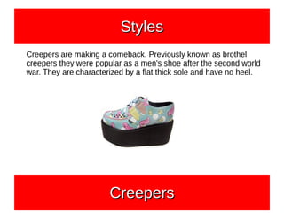 Creepers are making a comeback. Previously known as brothel
creepers they were popular as a men's shoe after the second world
war. They are characterized by a flat thick sole and have no heel.
CreepersCreepersCreepersCreepers
StylesStylesStylesStyles
 