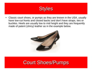 ● Classic court shoes, or pumps as they are known in the USA, usually
have low-cut fronts and closed backs and don't have straps, ties or
buckles. Heels are usually low to mid height and they are frequently
made of patent (shiny) leather as in the example below.
StylesStylesStylesStyles
Court Shoes/PumpsCourt Shoes/PumpsCourt Shoes/PumpsCourt Shoes/Pumps
 