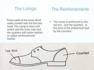 The Linings
Those parts of the shoe which
make contact with the foot are
lined. The vamp is lined with
cotton and the inner sole and
the quarters with either leather,
or cotton reinforced with
leather.
The Reinforcements
 The vamp is reinforced by the
toe box , and the quarters , in
the area of the anatomical heel
by the counters.
 