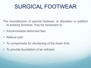 SURGICAL FOOTWEAR
The manufacturer of special footwear, or alteration or addition
to existing footwear, may be necessary to
 Accommodate deformed feet
 Relieve pain
 To compensate for shortening of the lower limb
 To provide foundation of an orthosis
 