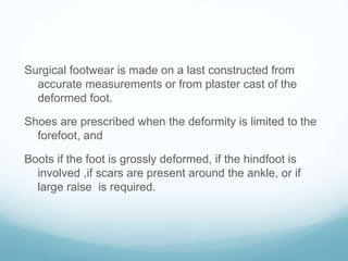 Surgical footwear is made on a last constructed from
accurate measurements or from plaster cast of the
deformed foot.
Shoes are prescribed when the deformity is limited to the
forefoot, and
Boots if the foot is grossly deformed, if the hindfoot is
involved ,if scars are present around the ankle, or if
large raise is required.
 