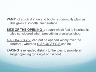 VAMP of surgical shoe and boots is commonly plain as
this gives a smooth inner surface
SIZE OF THE OPENING through which foot is inserted is
also considered when prescribing a surgical shoe.
OXFORD STYLE can not be opened widely over the
forefoot , whereas GIBSON STYLE can be.
LACING is extended distally to the toes to provide an
larger opening for a rigid or flail foot.
 